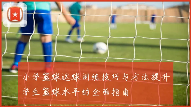 小学篮球运球训练技巧与方法提升学生篮球水平的全面指南