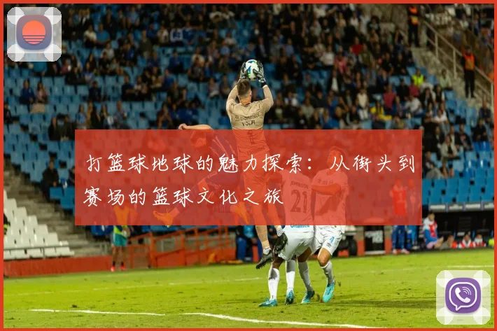打篮球地球的魅力探索：从街头到赛场的篮球文化之旅