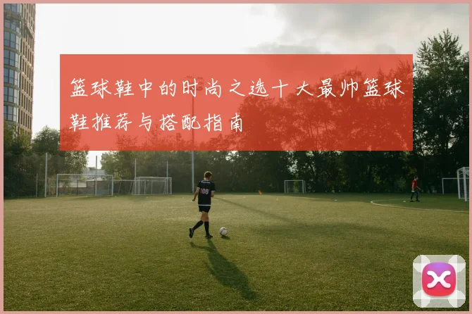 篮球鞋中的时尚之选十大最帅篮球鞋推荐与搭配指南